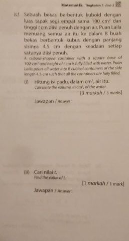 Matematik Tingkstan 1 2ab 3 
(c) Sebuah bekas berbentuk kuboid dengan 
luas tapak segi empat sama 100cm^2 dan 
tinggi t cm diisi penuh dengan air. Puan Laila 
menuang semua air itu ke dalam 8 buah 
bekas berbentuk kubus dengan panjang 
sisinya 4.5 cm dengan keadaan setiap 
satunya diisi penuh. 
A cuboid-shaped container with a square base of
100cm^3 and height of t cm is fully filled with water. Puan 
Laila pours all water into B cubical containers of the side 
length 4.5 cm such that all the containers are fully filled. 
(i) Hitung isi padu, dalam cm^3 , air itu. 
Calculate the volume, in cm^2 of the water. 
[3 markah / 3 marks] 
Jawapan / Answer : 
(ii) Cari nilai t. 
Find the value of t. [1 markah / 1 mark] 
Jawapan / Answer :