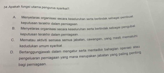 Apakah fungsi utama pengurus syarikat?.
A. Menyelaras organisasi secara keseluruhan serta bertindak sebagai pembuat
keputusan terakhir dalam perniagaan.
B. Menyelaras organisasi secara keseluruhan serta bertindak sebagai pengubal
keputusan terakhir dalam perniagaan.
C. Mematau aktiviti semasa semua jabatan, cawangan, yang mesti mematuhi
kedudukan umum syarikat
D. Bertanggungjawab dalam mengatur serta mentadbir bahagian operasi atau
pengeluaran perniagaan yang mana merupakan jabatan yang paling penting
bagi perniagaan.