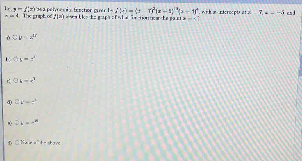 Let y=f(x) be a polynomial function given by f(x)=(x-7)^3(x+5)^10(x-4)^4 with z -intercepts at x=7, x=-5 , and
x=4. The graph of f(x) resembles the graph of what function near the point x=4 ?
a) y=x^(17)
b) y=x^4
c) y=x^7
d) y=x^3
e) y=x^(10)
0 None of the above