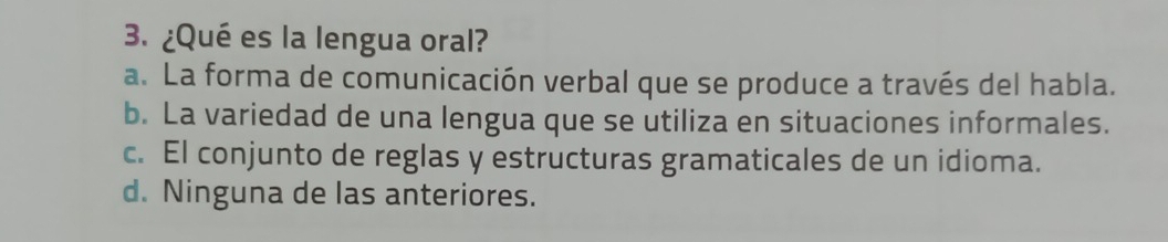 ¿Qué es la lengua oral?
a. La forma de comunicación verbal que se produce a través del habla.
b. La variedad de una lengua que se utiliza en situaciones informales.
c. El conjunto de reglas y estructuras gramaticales de un idioma.
d. Ninguna de las anteriores.