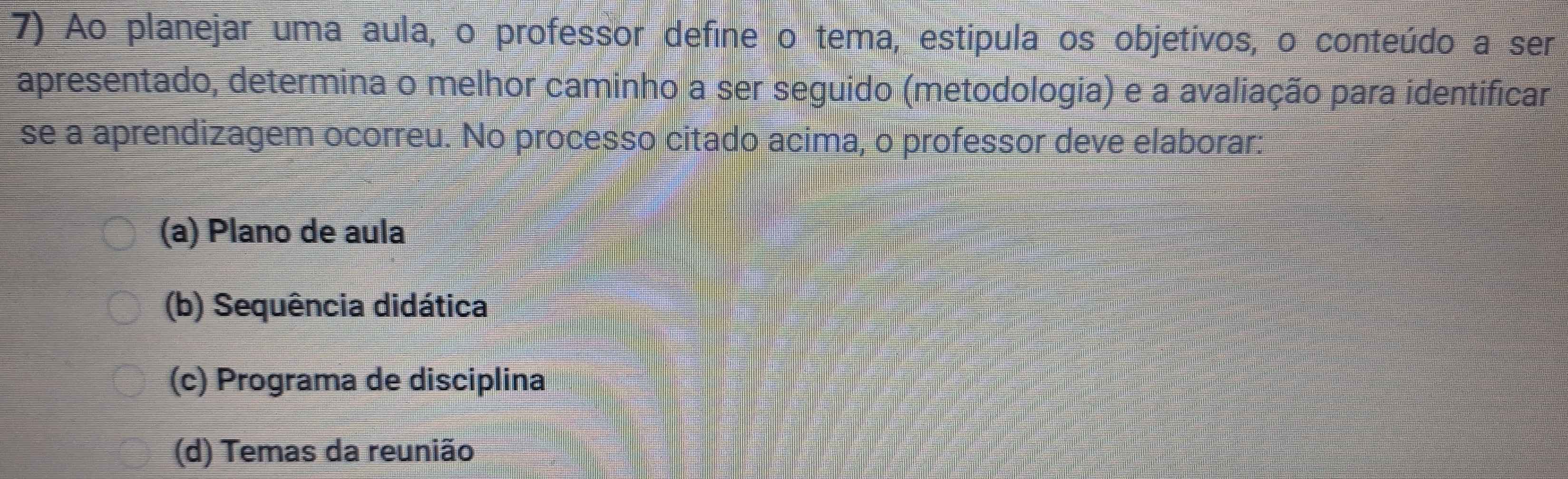 Ao planejar uma aula, o professor define o tema, estipula os objetivos, o conteúdo a ser
apresentado, determina o melhor caminho a ser seguido (metodologia) e a avaliação para identificar
se a aprendizagem ocorreu. No processo citado acima, o professor deve elaborar:
(a) Plano de aula
(b) Sequência didática
(c) Programa de disciplina
(d) Temas da reunião