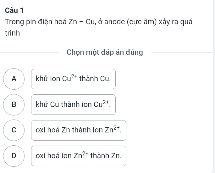 Trong pin điện hoá Zn-Cu, ,0 * anode (cực âm) xảy ra quá
trình
Chọn một đáp án đúng
A khử ion Cu^(2+) thành Cu.
B khử Cu thành ion Cu^(2+).
C oxi hoá Zn thành ion Zn^(2+).
D oxi hoá ion Zn^(2+) thành Zn.