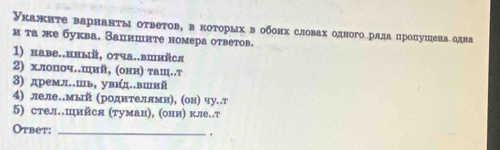 Укажиτе варнанτы оτветов, вкоτорых вобонх словах одногоряда пропушена одна 
и та же буква. Зацишите номера ответов. 
1) наве..нный, отча..вшийся 
2) хлопоч.ший, (они) τаш..т 
3) дремл.шь, увид.вший 
4) леле.мый (родителямиη, (он) чу..т 
5) стел.шийся (туман), (они) кле.т 
Otbet:_ 
.