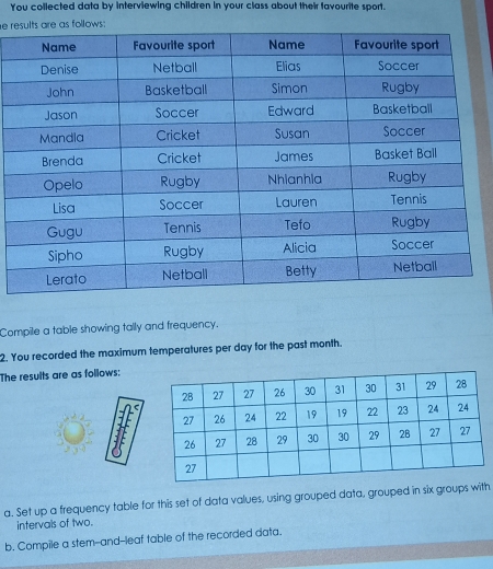 You collected data by interviewing children in your class about their favourite sport. 
e ras follows: 
Compile a table showing tally and frequency. 
2. You recorded the maximum temperatures per day for the past month. 
The results are as follows: 
a. Set up a frequency table for this set of data values, using grouped data, grouped in six groups with 
intervals of two. 
b. Compile a stem--and--leaf table of the recorded data,