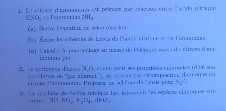 Le nitrate d'ammonium est préparé par réaction entre l'acide nitrique
HNO_3 et l’ammoniac NH_3. 
(a) Écrire l'équation de cette réaction. 
(b) Écrire les schémas de Lewis de l’acide nitrique et de l'ammoniac. 
(c) Calculer le pourcentage en masse de l'élément azote du nitrate d^, am- 
monium pur. 
2. Le protoxyde d'azote N_2O , connu pour ses propriétés enivrantes (d'où son 
appellation de "gaz hilarant"), est obtenu par décomposition thermique du 
nitrate d^1 lammonium. Proposer un schéma de Lewis pour N_2O. 
3. La synthèse de l'acide nitrique fait intervenir les espèces chimiques sui- 
vantes : NO, NO_2, N_2O_4, HNO_2.