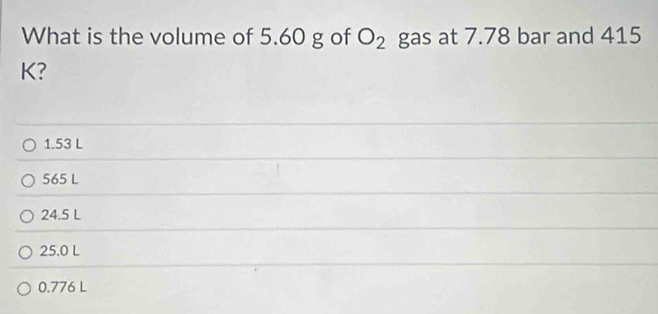 What is the volume of 5.60 g of O_2 gas at 7.78 bar and 415
K?
1.53 L
565 L
24.5 L
25.0 L
0.776 L