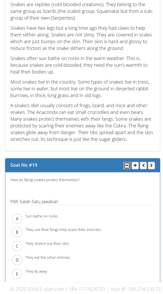 Snakes are reptiles (cold-blooded creatures). They belong to the
same group as lizards (the scaled group, Squamata) but from a sub-
group of their own (Serpentes).
Snakes have two legs but a long time ago they had claws to help
them slither along. Snakes are not slimy. They are covered in scales
which are just bumps on the skin. Their skin is hard and glossy to
reduce friction as the snake slithers along the ground.
Snakes often sun bathe on rocks in the warm weather. This is
because snakes are cold-blooded; they need the sun's warmth to
heat their bodies up.
Most snakes live in the country. Some types of snakes live in tress,
some live in water, but most live on the ground in deserted rabbit
burrows, in thick, long grass and in old logs.
A snake's diet usually consists of frogs, lizard, and mice and other
snakes. The Anaconda can eat small crocodiles and even bears.
Many snakes protect themselves with their fangs. Some snakes are
protected by scaring their enemies away like the Cobra. The flying
snakes glide away from danger. Their ribs spread apart and the skin
stretches out. Its technique is just like the sugar gliders.
Soal No # 19 - + < 
How do flying snakes protect themselves?
Pilih Salah Satu Jawaban
 A Sun bathe on rocks.
B They use their fangs they scare their enemies.
C They stretch out their skin,
D They eat the other animals.
E They fly away
© 2020-2024 E-ujian.com | SRV-1717626731 | Your IP: 180.214.233.72