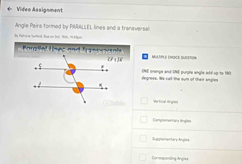 Video Assignment
Angle Pairs formed by PARALLEL lines and a transversal
By Patricia Tuxford. Due on Oct. 15th, 11:59pm
Parallel Lines Out by @ Transversal s Anolé Refalfonsh
MULTIPLE CHOICE QUESTION
ONE orange and ONE purple angle add up to 180
degrees. We call the sum of their angles
Vertical Angles
Complementary Angles
Supplementary Angles
Corresponding Angies