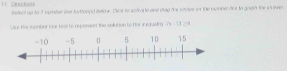 Directions 
Select up to 1 number line button(s) below. Click to activate and drag the circles on the number line to graph the answer. 
Use the number line tool to represent the solution to the inequality -7x-13≥ 8