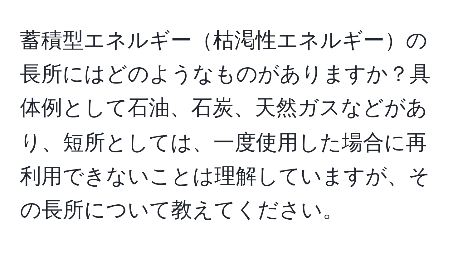 蓄積型エネルギー枯渇性エネルギーの長所にはどのようなものがありますか？具体例として石油、石炭、天然ガスなどがあり、短所としては、一度使用した場合に再利用できないことは理解していますが、その長所について教えてください。