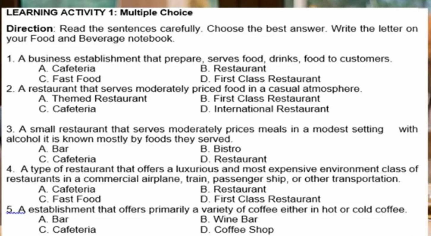 LEARNING ACTIVITY 1: Multiple Choice
Direction: Read the sentences carefully. Choose the best answer. Write the letter on
your Food and Beverage notebook.
1. A business establishment that prepare, serves food, drinks, food to customers.
A. Cafeteria B. Restaurant
C. Fast Food D. First Class Restaurant
2. A restaurant that serves moderately priced food in a casual atmosphere.
A. Themed Restaurant B. First Class Restaurant
C. Cafeteria D. International Restaurant
3. A small restaurant that serves moderately prices meals in a modest setting with
alcohol it is known mostly by foods they served.
A. Bar B. Bistro
C. Cafeteria D. Restaurant
4. A type of restaurant that offers a luxurious and most expensive environment class of
restaurants in a commercial airplane, train, passenger ship, or other transportation.
A. Cafeteria B. Restaurant
C. Fast Food D. First Class Restaurant
5. A establishment that offers primarily a variety of coffee either in hot or cold coffee.
A. Bar B. Wine Bar
C. Cafeteria D. Coffee Shop