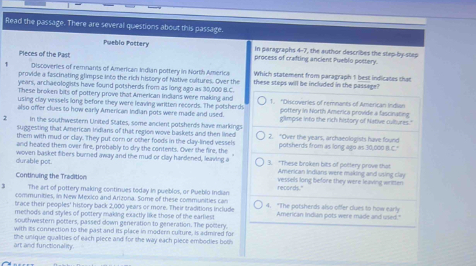 Read the passage. There are several questions about this passage. 
Pueblo Pottery In paragraphs 4-7, the author describes the step-by-step 
Pleces of the Past process of crafting ancient Pueblo pottery. 
1 Discoveries of remnants of American Indian pottery in North America Which statement from paragraph 1 best indicates that 
provide a fascinating glimpse into the rich history of Native cultures. Over the these steps will be included in the passage? 
years, archaeologists have found potsherds from as long ago as 30,000 B.C. 
These broken bits of pottery prove that American indians were making and 1. *Discoveries of remnants of American Indian 
using clay vessels long before they were leaving written records. The potsherds pottery in North America provide a fascinating 
also offer clues to how early American Indian pots were made and used. glimpse into the rich history of Native cultures." 
2 In the southwestern United States, some ancient potsherds have markings 
suggesting that American Indians of that region wove baskets and then lined 2. "Over the years, archaeologists have found 
them with mud or clay. They put corn or other foods in the clay-lined vessels potsherds from as long ago as 30,000 B.C." 
and heated them over fire, probably to dry the contents. Over the fire, the 
woven basket fibers burned away and the mud or clay hardened, leaving a 
durable pot. 3. "These broken bits of pottery prove that 
American Indians were making and using clay 
Continuing the Tradition vessels long before they were leaving written 
3 The art of pottery making continues today in pueblos, or Pueblo indian records." 
communities, in New Mexico and Arizona. Some of these communities can 
trace their peoples' history back 2,000 years or more. Their traditions include 4. "The potsherds also offer clues to how early 
methods and styles of pottery making exactly like those of the earliest American Indian pots were made and used." 
southwestern potters, passed down generation to generation. The pottery, 
with its connection to the past and its place in modern culture, is admired for 
the unique qualities of each piece and for the way each piece embodies both 
art and functionality.