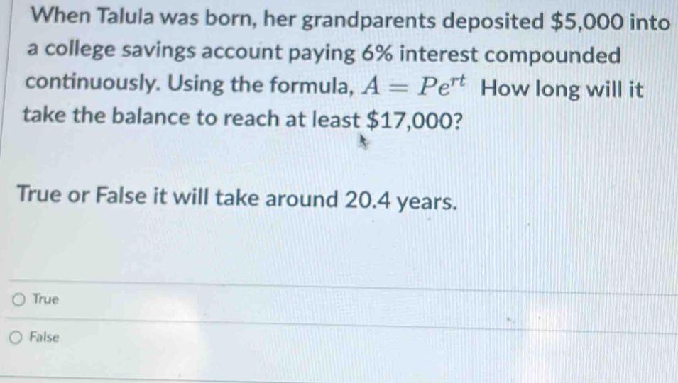 When Talula was born, her grandparents deposited $5,000 into
a college savings account paying 6% interest compounded
continuously. Using the formula, A=Pe^(rt) How long will it
take the balance to reach at least $17,000?
True or False it will take around 20.4 years.
True
False