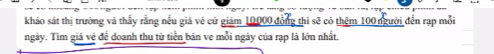 khảo sát thị trường và thấy rằng nếu giá về cứ giảm 10000 đồng thì sẽ có thêm 100 người đến rạp mỗi 
ngày. Tìm giá vệ để doanh thu từ tiền bán ve mỗi ngày của rạp là lớn nhất.