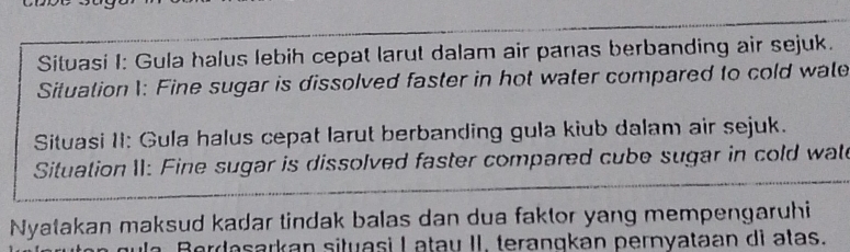 Situasi I: Gula halus lebih cepat larut dalam air panas berbanding air sejuk. 
Situation 1: Fine sugar is dissolved faster in hot water compared to cold wale 
Situasi II: Gula halus cepat larut berbanding gula kiub dalam air sejuk. 
Situation II: Fine sugar is dissolved faster compared cube sugar in cold wate 
Nyatakan maksud kadar tindak balas dan dua faktor yang mempengaruhi 
Berdasarkan situasi I atau II. terangkan pernyataan dì atas.