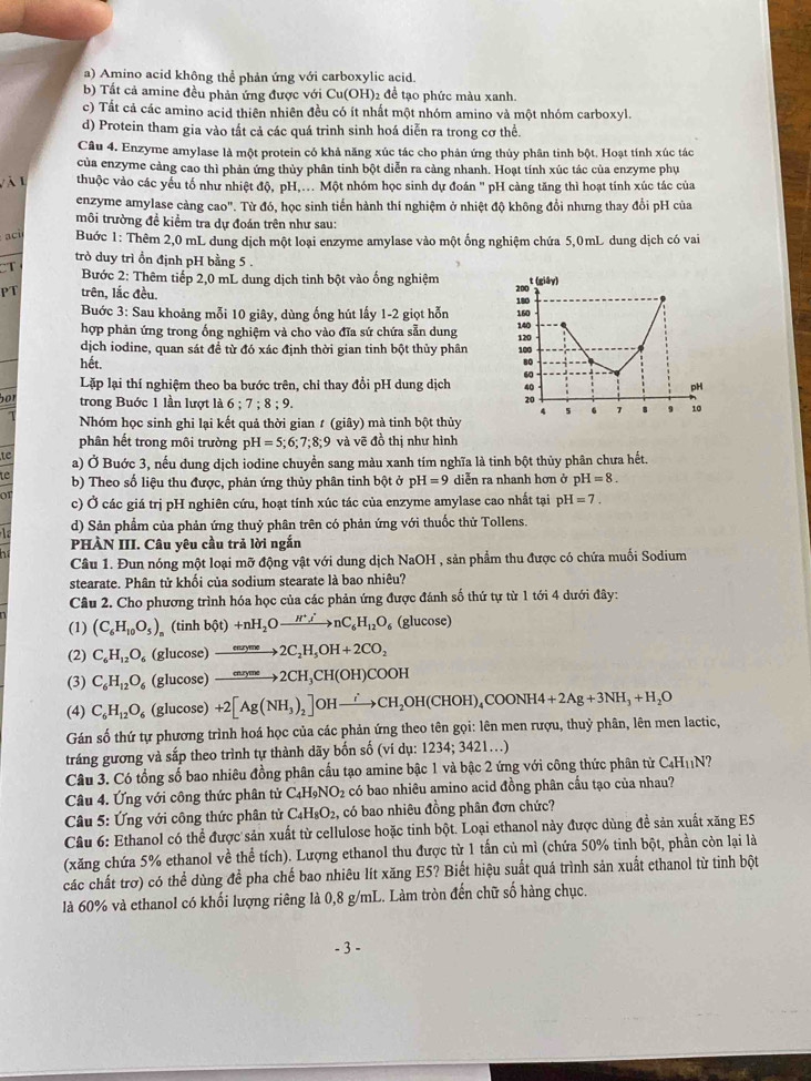 a) Amino acid không thể phản ứng với carboxylic acid.
b) Tất cả amine đều phản ứng được với Cu(OH)2 để tạo phức màu xanh.
c) Tất cả các amino acid thiên nhiên đều có ít nhất một nhóm amino và một nhóm carboxyl.
d) Protein tham gia vào tất cả các quá trinh sinh hoá diễn ra trong cơ thể.
Câu 4. Enzyme amylase là một protein có khả năng xúc tác cho phản ứng thủy phân tinh bột. Hoạt tính xúc tác
của enzyme cảng cao thì phản ứng thủy phân tinh bột diễn ra cảng nhanh. Hoạt tính xúc tác của enzyme phụ
l à l thuộc vào các yểu tố như nhiệt độ, pH... Một nhóm học sinh dự đoán '' pH càng tăng thì hoạt tính xúc tác của
enzyme amylase càng cao". Từ đó, học sinh tiến hành thí nghiệm ở nhiệt độ không đổi nhưng thay đổi pH của
môi trường đề kiểm tra dự đoán trên như sau:
ac  Buớc 1: Thêm 2,0 mL dung dịch một loại enzyme amylase vào một ống nghiệm chứa 5,0mL dung dịch có vai
trò duy trì ồn định pH bằng 5 .
CT  Bước 2: Thêm tiếp 2,0 mL dung dịch tinh bột vào ống nghiệm
PT trên, lắc đều. 
Buớc 3: Sau khoảng mỗi 10 giây, dùng ống hút lấy 1-2 giọt hỗn
hợp phản ứng trong ống nghiệm và cho vào đĩa sứ chứa sẵn dung 
dịch iodine, quan sát đề từ đó xác định thời gian tinh bột thủy phân 
hết. 
Lặp lại thí nghiệm theo ba bước trên, chi thay đổi pH dung dịch 
bot
trong Buớc 1 lần lượt là 6;7;8;9.
Nhóm học sinh ghi lại kết quả thời gian # (giây) mà tinh bột thủy
phân hết trong môi trường pH=5;6;7;8;9 và vẽ đồ thị như hình
te a) Ở Buớc 3, nếu dung dịch iodine chuyển sang màu xanh tím nghĩa là tinh bột thủy phân chưa hết.
b) Theo số liệu thu được, phản ứng thủy phân tinh bột ở 1 H=9 diễn ra nhanh hơn ở pH=8.
01 c) Ở các giá trị pH nghiên cứu, hoạt tính xúc tác của enzyme amylase cao nhất tại ph H=7.
d) Sản phẩm của phản ứng thuỷ phân trên có phản ứng với thuốc thử Tollens.
PHÀN III. Câu yêu cầu trả lời ngắn
Câu 1. Đun nóng một loại mỡ động vật với dung dịch NaOH , sản phẩm thu được có chứa muối Sodium
stearate. Phân tử khổi của sodium stearate là bao nhiêu?
Câu 2. Cho phương trình hóa học của các phản ứng được đánh số thứ tự từ 1 tới 4 dưới đây:
(1) (C_6H_10O_5) (tinh b(t)+nH_2Oto nC_6H_12O_6 (glucose)
(2) C_6H_12O_6 (glucose) xrightarrow enryme2C_2H_5OH+2CO_2
(3) C_6H_12O_6 (glucose) xrightarrow capCH(OH)2CH_3CH(OH)COOH
(4) C_6H_12O_6 (glucose) +2[Ag(NH_3)_2]OHxrightarrow i_2OH(CHOH)_4COONH4+2Ag+3NH_3+H_2O
Gán số thứ tự phương trình hoá học của các phản ứng theo tên gọi: lên men rượu, thuỷ phân, lên men lactic,
tráng gương và sắp theo trình tự thành dãy bốn số (ví dụ: 1: 234;3421...)
Câu 3. Có tổng số bao nhiêu đồng phân cấu tạo amine bậc 1 và bậc 2 ứng với công thức phân từ C_4H_11N
Câu 4. Ứng với công thức phân tử C_4H_9NO_2 có bao nhiêu amino acid đồng phân cấu tạo của nhau?
Câu 5: Ứng với công thức phân tử C_4H_8O_2, 2, có bao nhiêu đồng phân đơn chức?
Câu 6: Ethanol có thể được sản xuất từ cellulose hoặc tinh bột. Loại ethanol này được dùng đề sản xuất xăng E5
(xăng chứa 5% ethanol về thể tích). Lượng ethanol thu được từ 1 tấn củ mì (chứa 50% tinh bột, phần còn lại là
các chất trơ) có thể dùng để pha chế bao nhiêu lít xăng E5? Biết hiệu suất quá trình sản xuất ethanol từ tinh bột
là 60% và ethanol có khối lượng riêng là 0,8 g/mL. Làm tròn đến chữ số hàng chục.
- 3