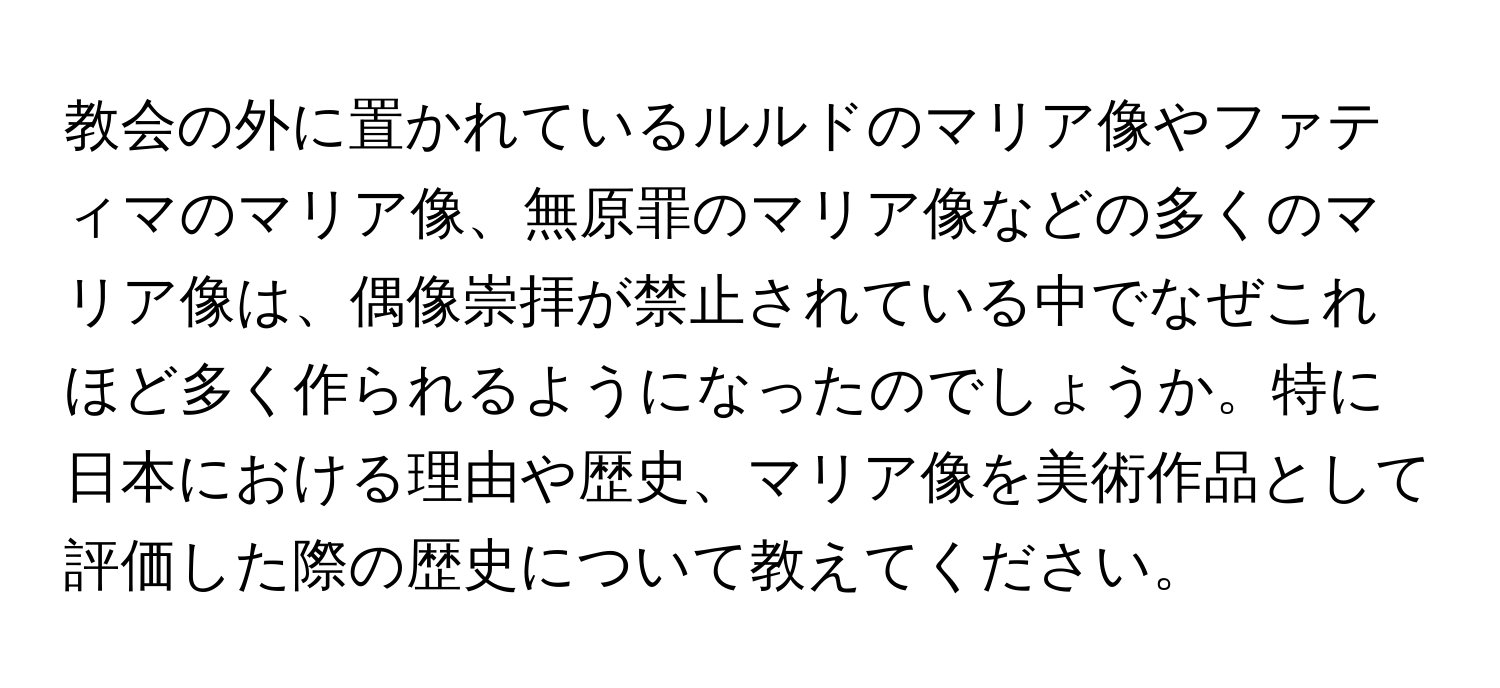 教会の外に置かれているルルドのマリア像やファティマのマリア像、無原罪のマリア像などの多くのマリア像は、偶像崇拝が禁止されている中でなぜこれほど多く作られるようになったのでしょうか。特に日本における理由や歴史、マリア像を美術作品として評価した際の歴史について教えてください。