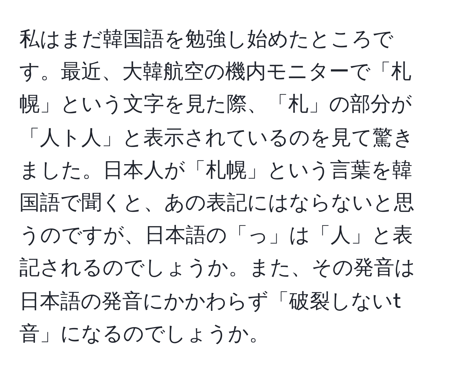 私はまだ韓国語を勉強し始めたところです。最近、大韓航空の機内モニターで「札幌」という文字を見た際、「札」の部分が「人ト人」と表示されているのを見て驚きました。日本人が「札幌」という言葉を韓国語で聞くと、あの表記にはならないと思うのですが、日本語の「っ」は「人」と表記されるのでしょうか。また、その発音は日本語の発音にかかわらず「破裂しないt音」になるのでしょうか。