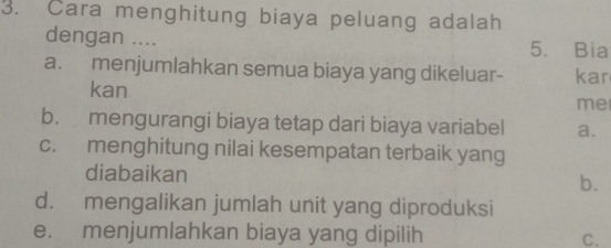 Cara menghitung biaya peluang adalah
dengan .... 5. Bia
a. menjumlahkan semua biaya yang dikeluar- kar
kan
me
b. mengurangi biaya tetap dari biaya variabel a.
c. menghitung nilai kesempatan terbaik yang
diabaikan b.
d. mengalikan jumlah unit yang diproduksi
e. menjumlahkan biaya yang dipilih C.