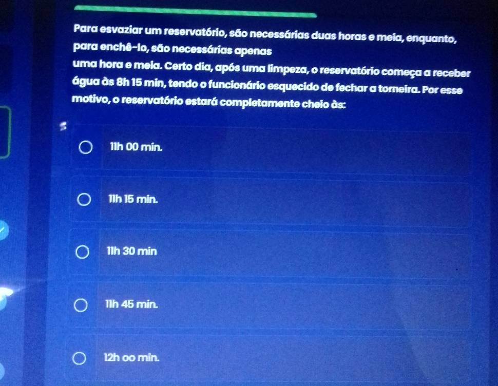 Para esvaziar um reservatório, são necessárias duas horas e meia, enquanto,
para enchê-Io, são necessárias apenas
uma hora e meia. Certo dia, após uma limpeza, o reservatório começa a receber
água às 8h 15 min, tendo o funcionário esquecido de fechar a torneira. Por esse
motivo, o reservatório estará completamente cheio às:
11h 00 min.
11h 15 min.
11h 30 min
11h 45 min.
12h oo min.