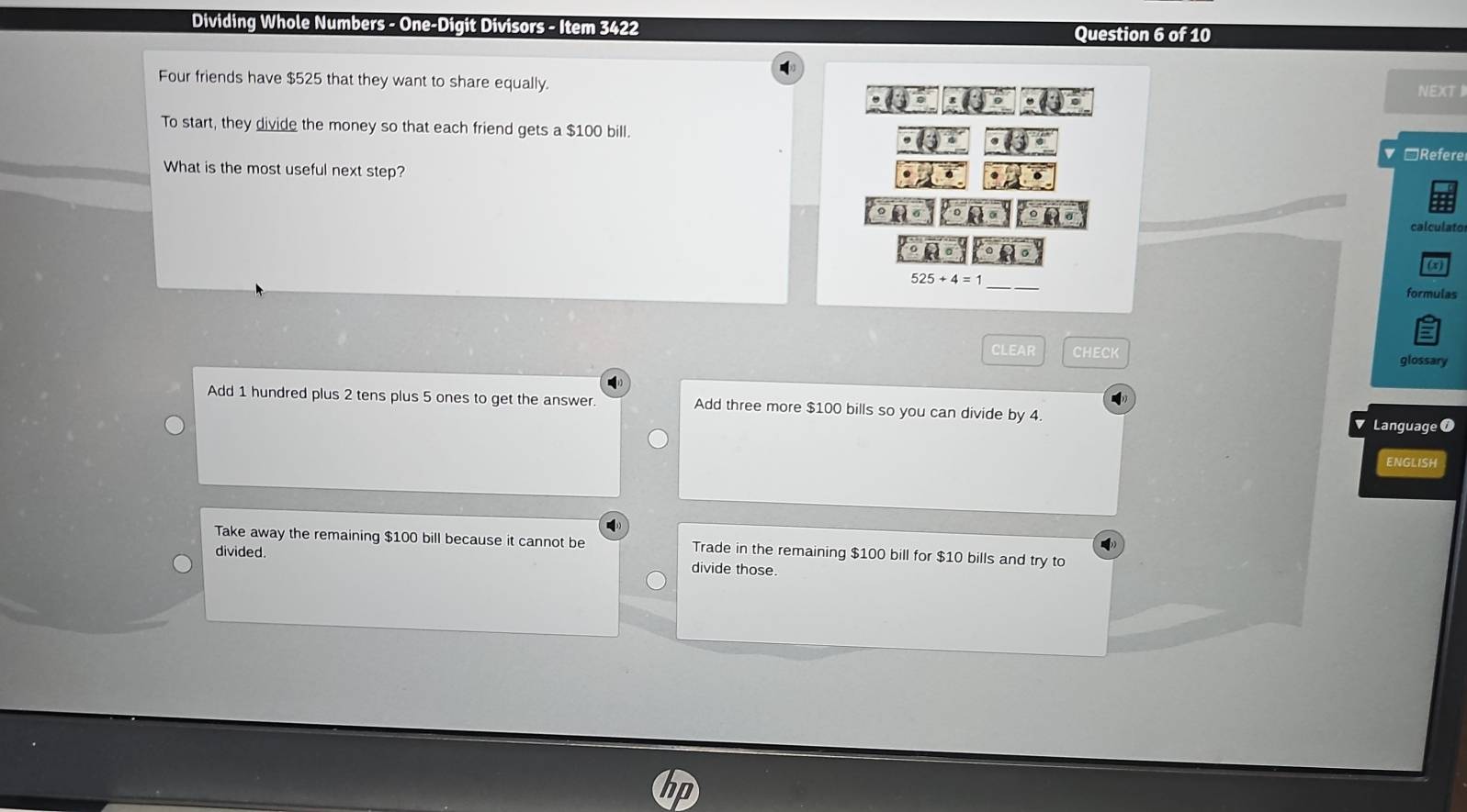 Dividing Whole Numbers - One-Digit Divisors - Item 3422 Question 6 of 10
Four friends have $525 that they want to share equally.
NEXT 
To start, they divide the money so that each friend gets a $100 bill.
▼ □Refere
What is the most useful next step?
calculator
(x)
_
formulas
CLEAR CHECK glossary
Add 1 hundred plus 2 tens plus 5 ones to get the answer. Add three more $100 bills so you can divide by 4
Language 0
ENGLISH
Take away the remaining $100 bill because it cannot be Trade in the remaining $100 bill for $10 bills and try to
divided.
divide those.