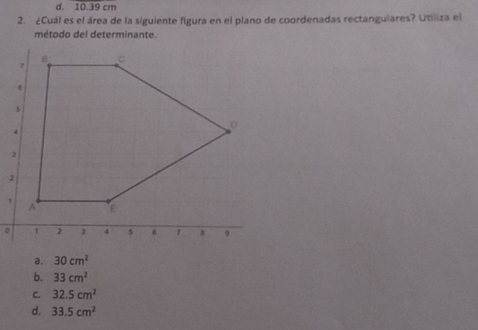 d. 10.39 cm
2. ¿Cuál es el área de la siguiente figura en el plano de coordenadas rectangulares? Utiliza el
método del determinante.
2
。
a. 30cm^2
b. 33cm^2
C. 32.5cm^2
d. 33.5cm^2