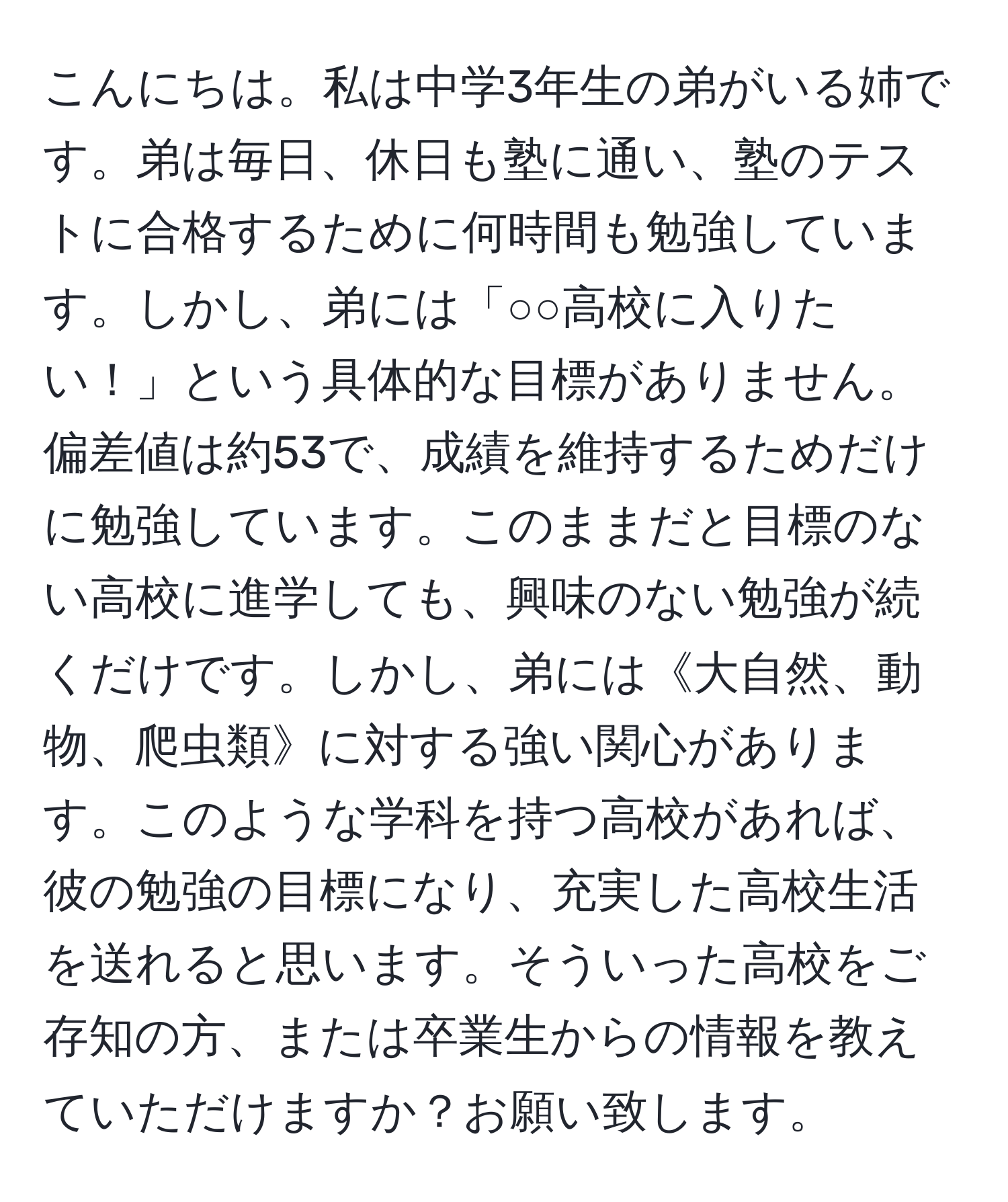 こんにちは。私は中学3年生の弟がいる姉です。弟は毎日、休日も塾に通い、塾のテストに合格するために何時間も勉強しています。しかし、弟には「○○高校に入りたい！」という具体的な目標がありません。偏差値は約53で、成績を維持するためだけに勉強しています。このままだと目標のない高校に進学しても、興味のない勉強が続くだけです。しかし、弟には《大自然、動物、爬虫類》に対する強い関心があります。このような学科を持つ高校があれば、彼の勉強の目標になり、充実した高校生活を送れると思います。そういった高校をご存知の方、または卒業生からの情報を教えていただけますか？お願い致します。