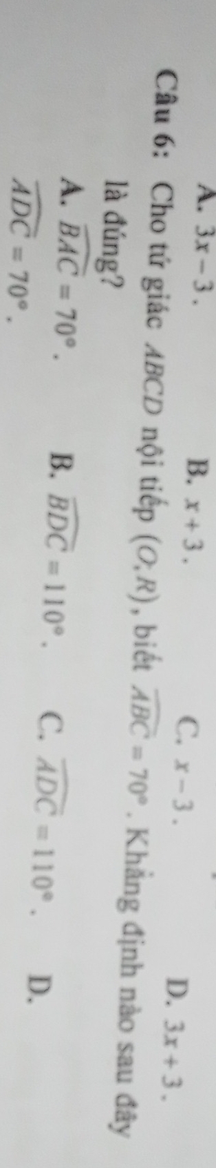 A. 3x-3. B. x+3.
C. x-3.
D. 3x+3. 
Câu 6: Cho tứ giác ABCD nội tiếp (O;R) , biết widehat ABC=70°. Khẳng định nào sau đây
là đúng?
A. widehat BAC=70°.
B. widehat BDC=110°. C. widehat ADC=110°. D.
widehat ADC=70°.