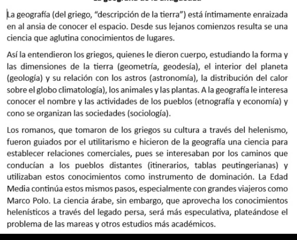 La geografía (del griego, “descripción de la tierra”) está íntimamente enraizada 
en al ansia de conocer el espacio. Desde sus lejanos comienzos resulta se una 
ciencia que aglutina conocimientos de lugares. 
Así la entendieron los griegos, quienes le dieron cuerpo, estudiando la forma y 
las dimensiones de la tierra (geometría, geodesía), el interior del planeta 
(geología) y su relación con los astros (astronomía), la distribución del calor 
sobre el globo climatología), los animales y las plantas. A la geografía le interesa 
conocer el nombre y las actividades de los pueblos (etnografía y economía) y 
cono se organizan las sociedades (sociología). 
Los romanos, que tomaron de los griegos su cultura a través del helenismo, 
fueron guiados por el utilitarismo e hicieron de la geografía una ciencia para 
establecer relaciones comerciales, pues se interesaban por los caminos que 
conducían a los pueblos distantes (itinerarios, tablas peutingerianas) y 
utilizaban estos conocimientos como instrumento de dominación. La Edad 
Media continúa estos mismos pasos, especialmente con grandes viajeros como 
Marco Polo. La ciencia árabe, sin embargo, que aprovecha los conocimientos 
helenísticos a través del legado persa, será más especulativa, plateándose el 
problema de las mareas y otros estudios más académicos.