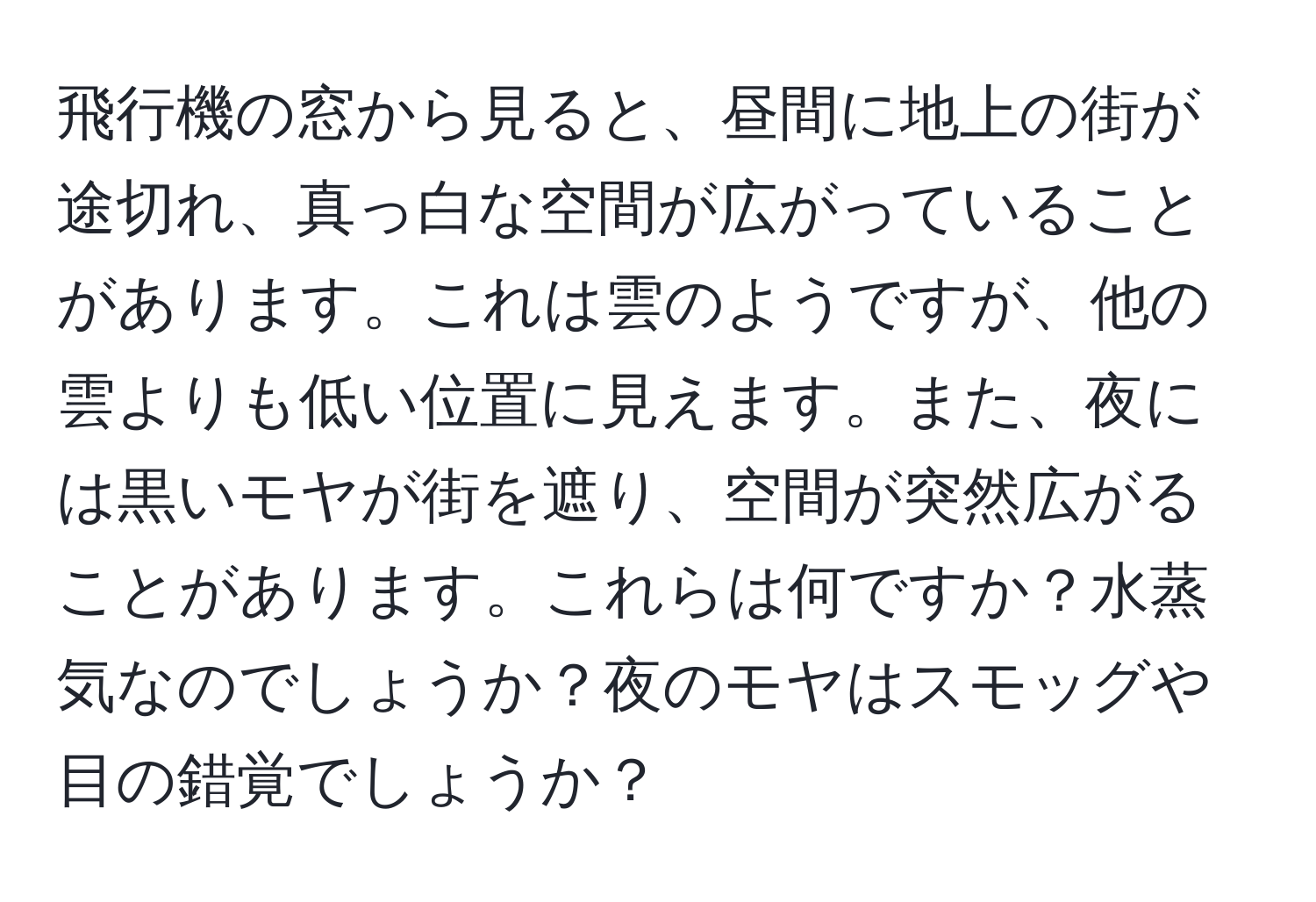 飛行機の窓から見ると、昼間に地上の街が途切れ、真っ白な空間が広がっていることがあります。これは雲のようですが、他の雲よりも低い位置に見えます。また、夜には黒いモヤが街を遮り、空間が突然広がることがあります。これらは何ですか？水蒸気なのでしょうか？夜のモヤはスモッグや目の錯覚でしょうか？