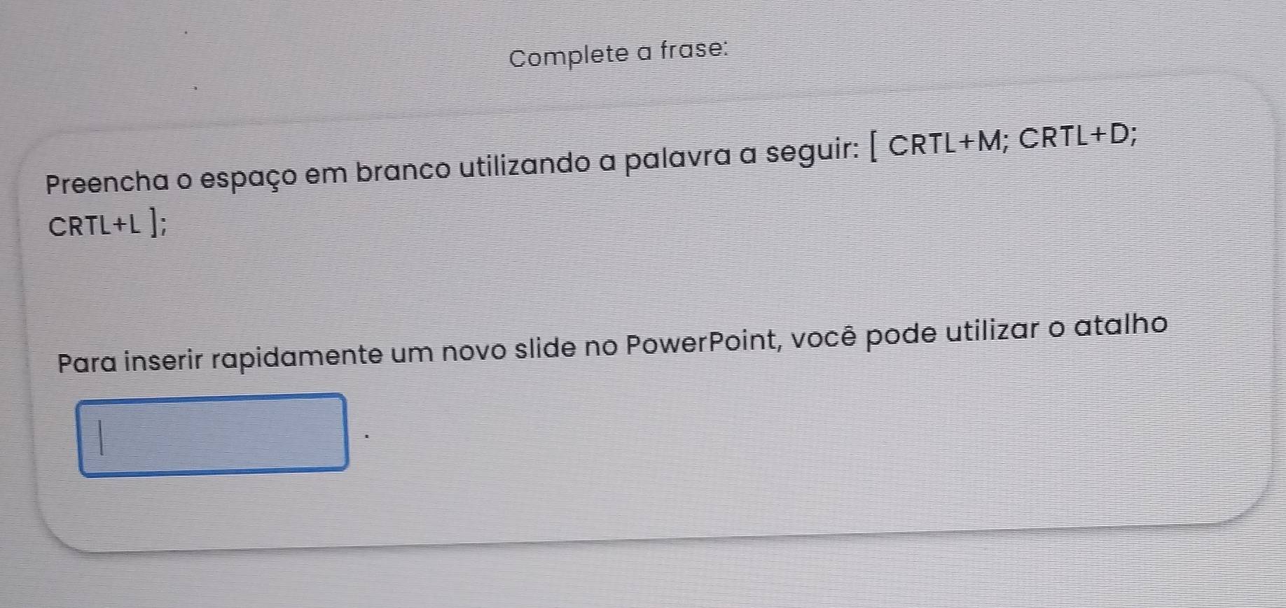 Complete a frase: 
Preencha o espaço em branco utilizando a palavra a seguir: [CRTL+M; CRTL+D;
CRTL+L ]; 
Para inserir rapidamente um novo slide no PowerPoint, você pode utilizar o atalho