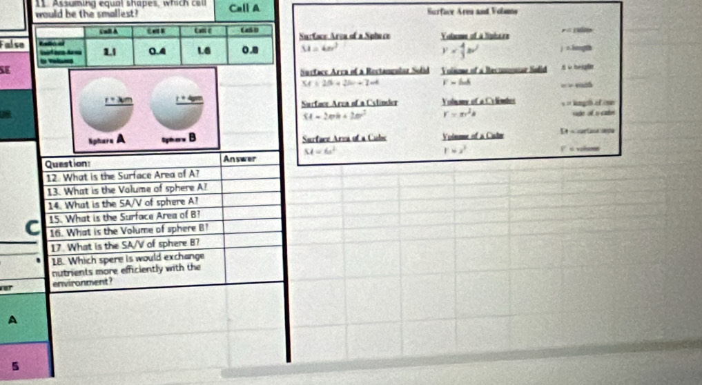 Assuming equal shapes, which cel
would be the smallest? Call A Surface Armn and Volsma
Surtace Arca of a Sphere Voteme of à lipise e
Fals
M=4π r^2
y= 4/3 av^2
x:1mol a
SE Volnme of a Recomnar Sodid be gla
Surface Arra of a Rectannlar Solid
54+2B+2bc+7=4 F=ln A
=
_ r+xm r+4sm
Surface Area of a Cslinder Volmme of a Celémdes s = kanph of on
M=2mh+2m^2 sake of is cater
r=π r^2a
Nphera A Spi er Surface Area of a Cubs Voimme of a Calm
KA=6x^2
rapprox s^2
Question Answer V s volume
12. What is the Surface Area of A?
13. What is the Volume of sphere A?
14. What is the SA/V of sphere A?
15. What is the Surface Area of B?
C 16. What is the Volume of sphere B?
17. What is the SA/V of sphere B7
18. Which spere is would exchange
nutrients more efficiently with the
environment ?
A
5