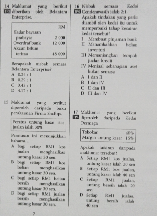 Maklumat yang berikut 16 Nisbah semasa Kedaï
diberikan oleh Belantara  Cenderawasih ialah 2:1,
Enterprise. Apakah tindakan yang perlu
diambil oleh kedai itu untuk
RM memperbaiki tahap kecairan
Kadar bayaran kedai tersebut?
prabayar 2 000 I Membuat pinjaman bank
Overdraf bank 12 000 II Menambahkan belian
Akaun belum inventori
terima 48 000 III Memanjangkan tempoh
Berapakah nisbah semasa jualan kredit
Belantara Enterprise? IV Menjual sebahagian aset
bukan semasa
A 0.24:1
A I dan II
B 0.29:1
C 3.43:1
B I dan IV
C II dan III
D 4.17:1
D III dan IV
15 Maklumat yang berikut
diperoleh daripada buku
17 Maklumat yang berikut
perakaunan Firma Shafìqa. P diperoleh daripada Kedai
Peratus untung kasar atas Dermaga.
jualan ialah 30%. Tokokan 40%
Peratusan ini menunjukkan Margin untung kasar 15%
bahawa….
A bagi setiap RM1 kos Apakah tafsiran daripada
jualan  menghasilkan maklumat tersebut?
untung kasar 30 sen. A Setiap RM1 kos jualan,
B bagi setiap RM1 kos untung kasar ialah 20 sen
belian menghasilkan B Setiap RM1 kos jualan,
untung kasar 30 sen. untung kasar ialah 40 sen
C bagi setiap RM1 belian C Setiap RM1 jualan,
bersih menghasilkan untung bersih ialah 20
untung kasar 30 sen. sen
D bagi setiap RM1 jualan D Setiap RM1 jualan,
bersih menghasilkan untung bersih ialah
untung kasar 30 sen. 40 sen
7