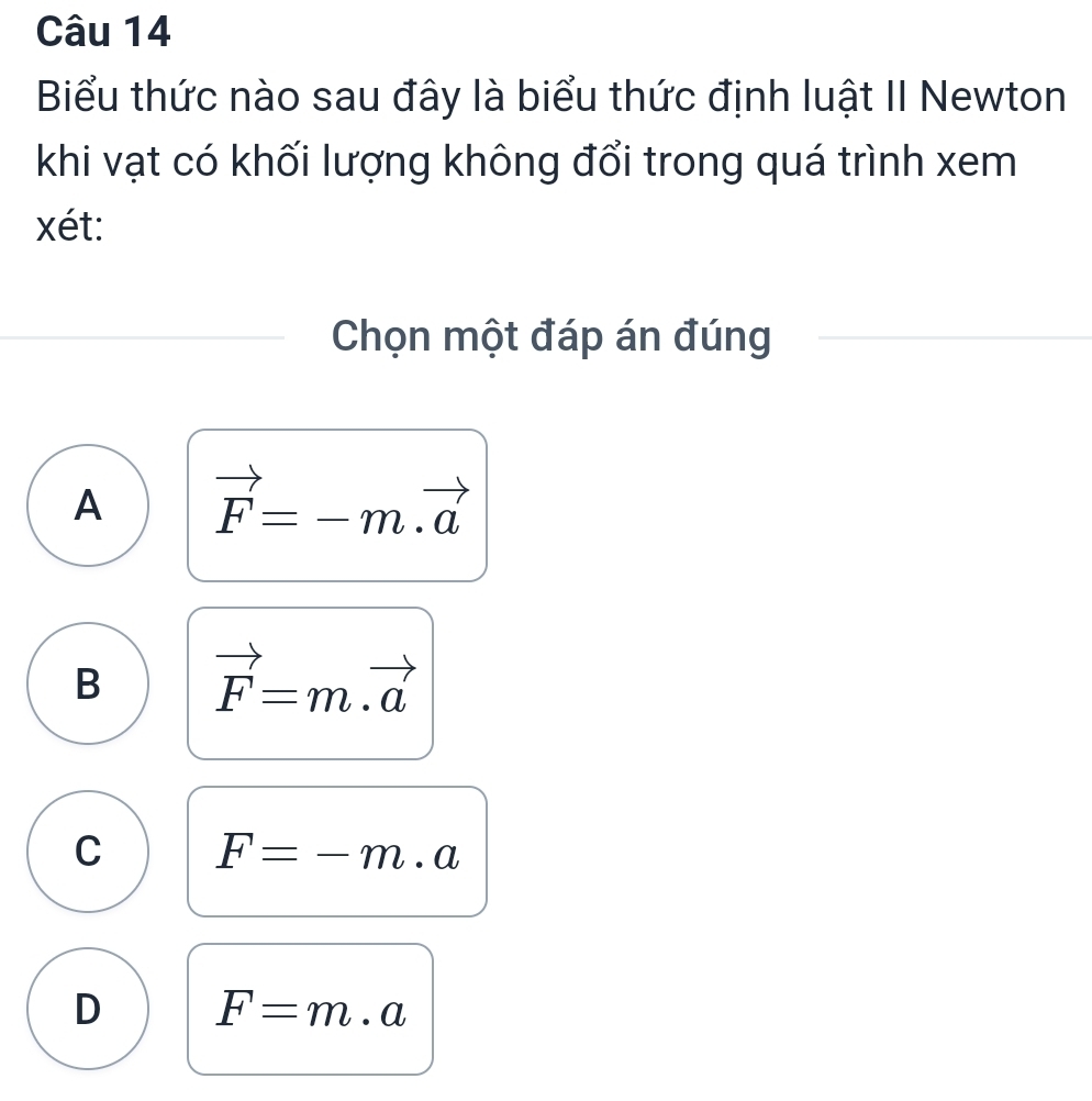 Biểu thức nào sau đây là biểu thức định luật II Newton
khi vạt có khối lượng không đổi trong quá trình xem
xét:
Chọn một đáp án đúng
A vector F=-m.vector a
B vector F=m.vector a
C F=-m.a
D F=m· a