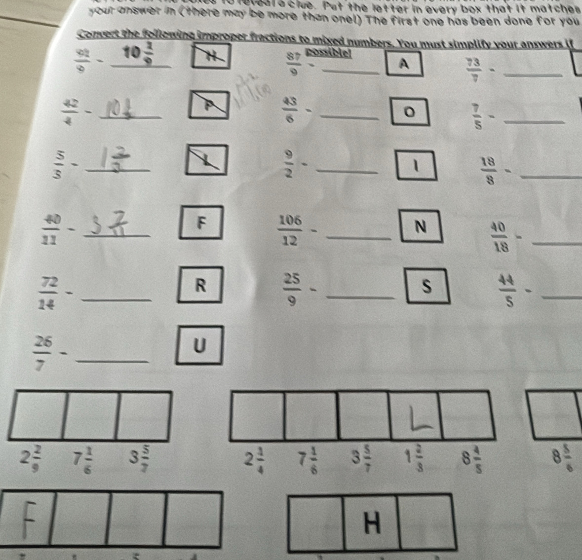 ts to rereal a clue. Put the letter in every box that it matches
your answer in (there may be more than onel) The first one has been done for you
Convert the following improper fractions to mixed numbers. You must simplify your answers if
 42/9 -_ 10 2/9  H
 87/9  ssiblel
A  73/7 - _
_  42/4 -
_  43/6 -
0
_  7/5 -
_  5/3 -
 9/2 - _
1
_  18/8 -
_  40/11 -
F
 106/12 - _
N
_  40/18 -
_  72/14 -
R
_  25/9 -
s
_  44/5 -
_  26/7 -
U
2 2/9  7 1/6  3 5/7  8 5/6 
H