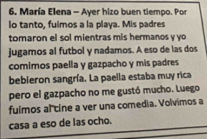 María Elena - Ayer hizo buen tiempo. Por 
lo tanto, fuimos a la playa. Mis padres 
tomaron el sol mientras mis hermanos y yo 
jugamos al futbol y nadamos. A eso de las dos 
comimos paella y gazpacho y mis padres 
bebieron sangría. La paella estaba muy rica 
pero el gazpacho no me gustó mucho. Luego 
fuimos al cine a ver una comedia. Volvimos a 
casa a eso de las ocho.