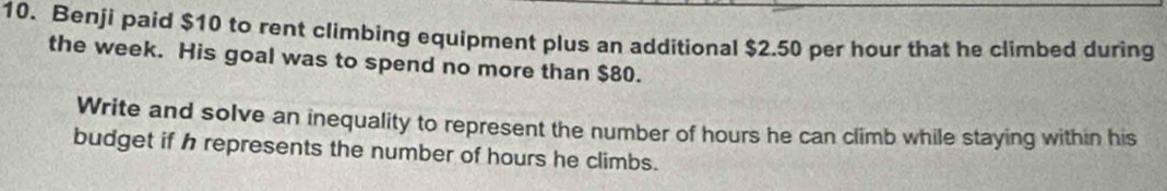 Benji paid $10 to rent climbing equipment plus an additional $2.50 per hour that he climbed during 
the week. His goal was to spend no more than $80. 
Write and solve an inequality to represent the number of hours he can climb while staying within his 
budget if h represents the number of hours he climbs.