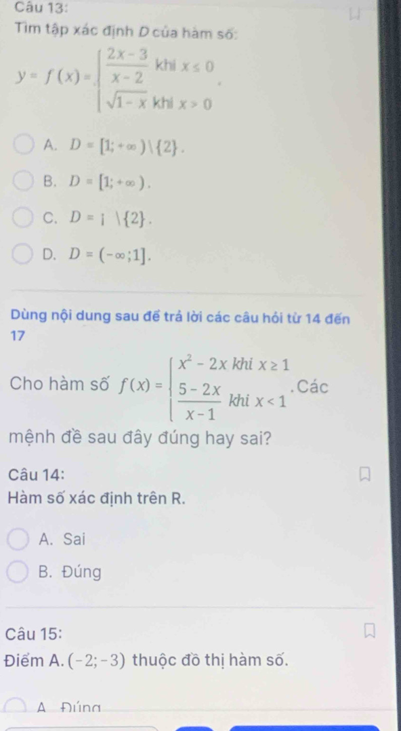 Tim tập xác định D của hàm số:
y=f(x)=beginarrayl  (2x-3)/x-2 khix≤ 0 sqrt(1-x)khix>0endarray..
A. D=[1;+∈fty )| 2.
B. D=[1;+∈fty ).
C. D=i| 2.
D. D=(-∈fty ;1]. 
Dùng nội dung sau để trả lời các câu hỏi từ 14 đến
17
Cho hàm số f(x)=beginarrayl x^2-2xkhix≥ 1  (5-2x)/x-1 khix<1endarray.. Các
mệnh đề sau đây đúng hay sai?
Câu 14:
Hàm số xác định trên R.
A. Sai
B. Đúng
Câu 15:
Điểm A. (-2;-3) thuộc đồ thị hàm số.
A Đúna