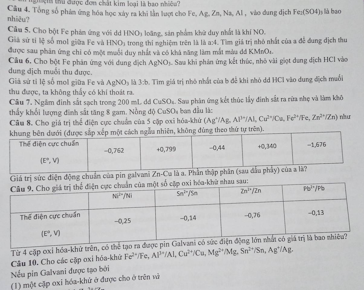 nghệm thu được đơn chất kim loại là bao nhiêu?
Câu 4. Tổng số phản ứng hóa học xảy ra khi lần lượt cho Fe, Ag, Zn, Na, Al , vào dung dịch Fe_2(SO4) 3 là bao
nhiêu?
Câu 5. Cho bột Fe phản ứng với d HNO_3 loãng, sản phẩm khử duy nhất là khí NO.
Giả sử tỉ lệ số mol giữa Fe và HNO_3 trong thí nghiệm trên là là a:4. Tìm giá trị nhỏ nhất của a đề dung dịch thu
được sau phản ứng chi có một muối duy nhất và có khả năng làm mất màu dd KMnO₄.
Câu 6. Cho bột Fe phản ứng với dung dịch AgNO_3. Sau khi phản ứng kết thúc, nhỏ vài giọt dung dịch HCl vào
dung dịch muối thu được.
Giả sử tỉ lệ số mol giữa Fe và AgNO_3 là 3:b. Tìm giá trị nhỏ nhất của b để khi nhỏ dd HCl vào dung dịch muối
thu được, ta không thấy có khí thoát ra.
Câu 7. Ngâm đinh sắt sạch trong 200 mL dd CuSO_4. Sau phản ứng kết thúc lấy đinh sắt ra rửa nhẹ và làm khô
thấy khối lượng đinh sắt tăng 8 gam. Nồng độ CuSO_4 ban đầu là:
Câu 8. Cho giá trị thế điện cực chuẩn của 5 cặp oxi hóa-khử (Ag^+/Ag,Al^(3+)/Al,Cu^(2+)/Cu,Fe^(2+)/Fe,Zn^(2+)/Zn) như
n).
Giá trị sức điện động chuẩn của pin galvani Zn-Cu là a. Phần 
Từ 4 cặp oxi hóa-khử trên, 
Câu 10. Cho các cặp oxi hóa-khử Fe^(2+)/Fe,Al^(3+)/Al,Cu^(2+)/Cu,Mg^(2+)/Mg,Sn^(2+)/Sn,Ag^+/Ag.
Nếu pin Galvani được tạo bởi
(1) một cặp oxi hóa-khử ở được cho ở trên và