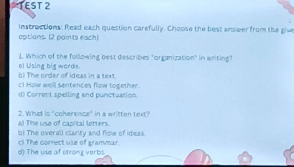 TEST 2
instrections: Read each question carefully, Choose the best answer from the give
opitions. (2 points each)
. Which of the follo wing best describes "organization" in writing?
a) Using big wards.
o) The order of Idess in a text
c! How well sentences flow together.
d) Correct spelling and punctuation.
2. What is "coherence" in a written text?
a) The use of capital letters.
o! The overali clarity and flow of ideas.
c) The correct use of grammar.
d) The use of strong verbs.