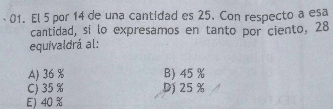 El 5 por 14 de una cantidad es 25. Con respecto a esa
cantidad, si lo expresamos en tanto por ciento, 28
equivaldrá al:
A) 36 % B) 45 %
C) 35 % D) 25 %
E) 40 %