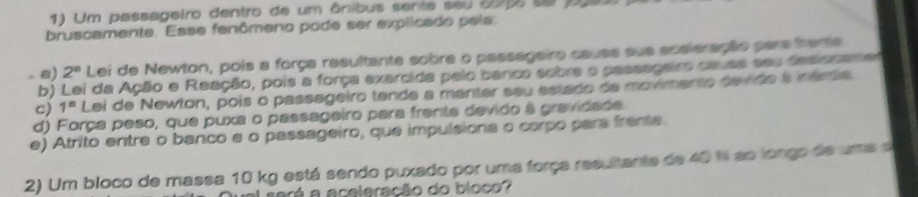 Um passageiro dentro de um ânibus sente seu compo se joueo
bruscamente. Esse fenômeno pode ser explicado pels.
a) 2^8 Lei de Newton, pois a força resultante sobre o passageiro causs sua aceleração pars frame
b) Lei da Ação e Reação, pois a força exercida pelo banco sobre o passageiro cauas seu desionamet
c) 1^8 Lei de Newton, pois o passageiro tende a manter seu estado de movimento devido à néria
d) Força peso, que puxa o passageiro para frente devido à gravidade
e) Atrito entre o banco e o passageiro, que impulsiona o corpo para frente
2) Um bloco de massa 10 kg está sendo puxado por uma força resultante de 40 % ao longo de uma d
será a aceleração do bloco?