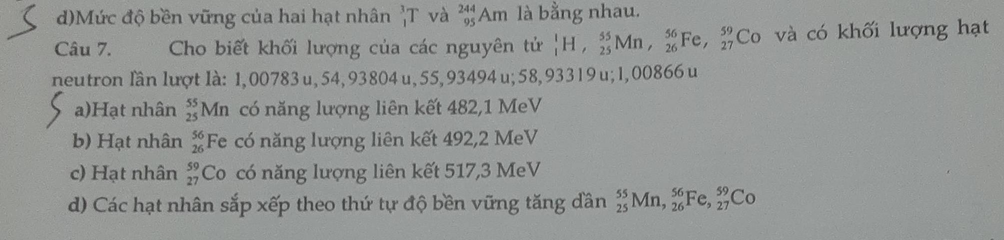 d)Mức độ bền vững của hai hạt nhân _1^(3T và _(95)^(244)Am là bằng nhau.
Câu 7. Cho biết khối lượng của các nguyên tử _1^1H, _(25)^(55)Mn, _(26)^(56)Fe, _(27)^(59)Co và có khối lượng hạt
neutron lần lượt là: 1,00783 u, 54, 93804 u, 55, 93494 u; 58, 93319 u; 1,00866 u
a)Hạt nhân _(25)^(55)Mn có năng lượng liên kết 482, 1 MeV
b) Hạt nhân beginarray)r 56 26endarray Fe có năng lượng liên kết 492, 2 MeV
c) Hạt nhân beginarrayr 59 27endarray Co có năng lượng liên kết 517, 3 MeV
d) Các hạt nhân sắp xếp theo thứ tự độ bền vững tăng dần _(25)^(55)Mn, _(26)^(56)Fe, _(27)^(59)Co