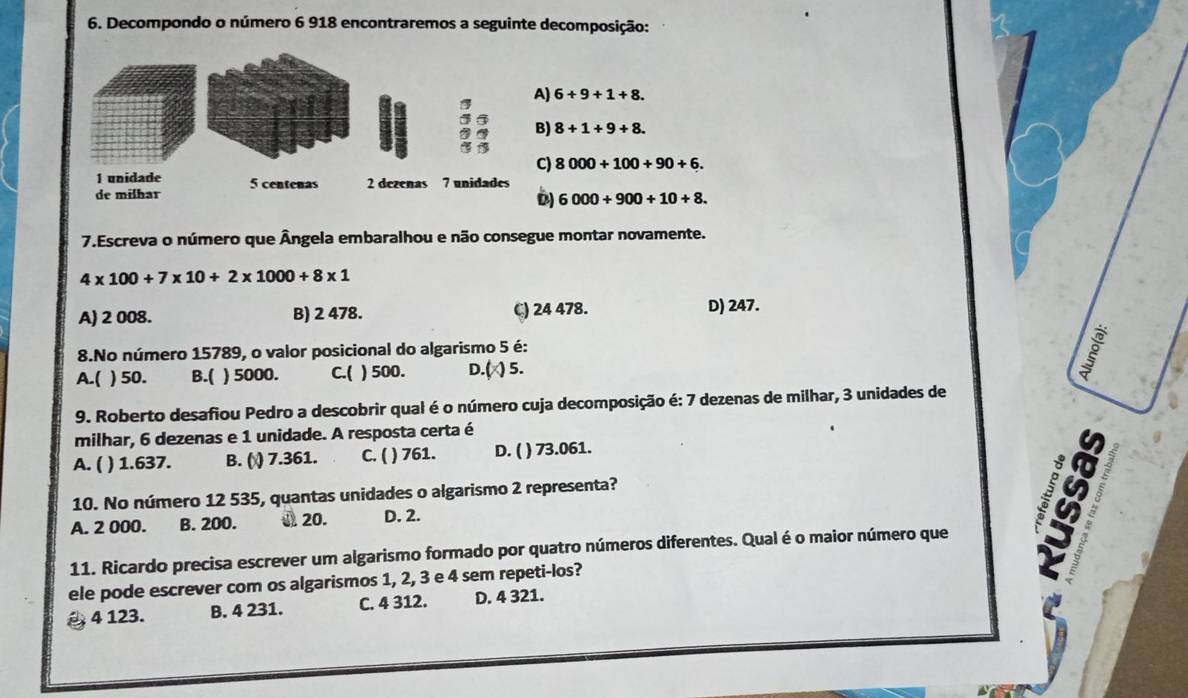 Decompondo o número 6 918 encontraremos a seguinte decomposição:
A) 6+9+1+8.
B) 8+1+9+8.
C) 8000+100+90+6.
6000+900+10+8. 
7.Escreva o número que Ângela embaralhou e não consegue montar novamente.
4* 100+7* 10+2* 1000+8* 1
A) 2 008. B) 2 478. C) 24 478. D) 247.
8.No número 15789, o valor posicional do algarismo 5 é:
A.( ) 50. B.( ) 5000. C.( ) 500. D.( ) 5.
9. Roberto desafiou Pedro a descobrir qual é o número cuja decomposição é: 7 dezenas de milhar, 3 unidades de
milhar, 6 dezenas e 1 unidade. A resposta certa é
A. ( ( ) 1.637. B. ( ) 7.361. C. ( ) 761. D. ( ) 73.061.
10. No número 12 535, quantas unidades o algarismo 2 representa?
A. 2 000. B. 200. J 20. D. 2.
11. Ricardo precisa escrever um algarismo formado por quatro números diferentes. Qual é o maior número que
ele pode escrever com os algarismos 1, 2, 3 e 4 sem repeti-los?
4 123. B. 4 231. C. 4 312. D. 4 321.
19