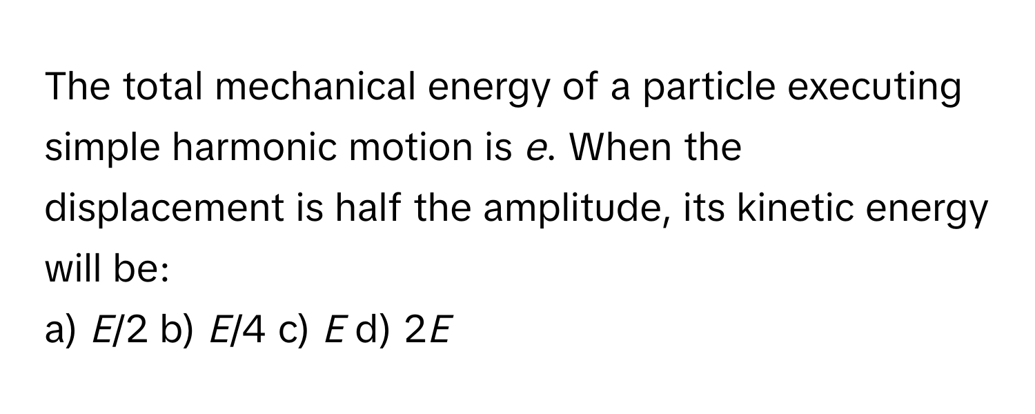 The total mechanical energy of a particle executing simple harmonic motion is *e*. When the displacement is half the amplitude, its kinetic energy will be:

a) *E*/2  b) *E*/4  c) *E*  d) 2*E*