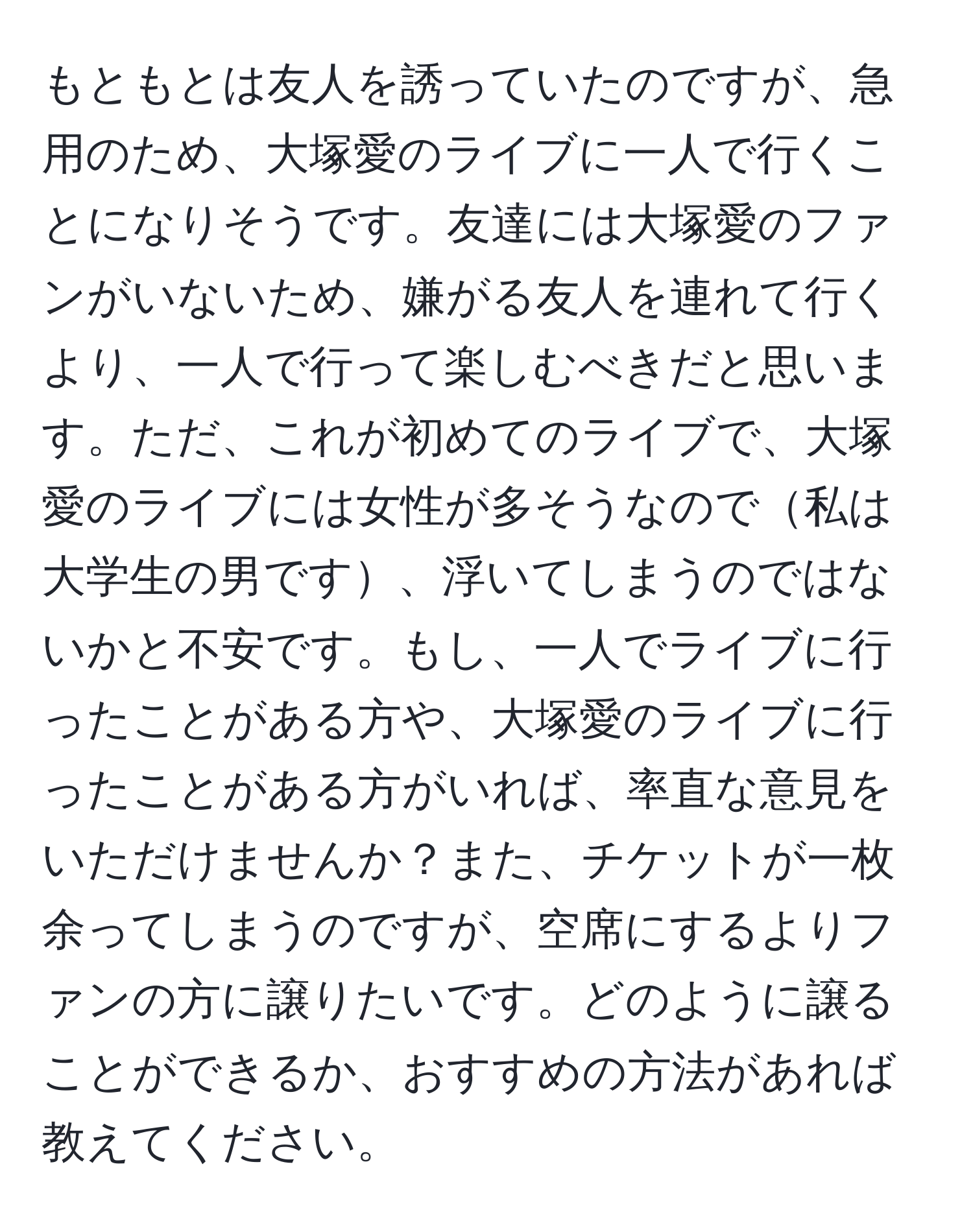 もともとは友人を誘っていたのですが、急用のため、大塚愛のライブに一人で行くことになりそうです。友達には大塚愛のファンがいないため、嫌がる友人を連れて行くより、一人で行って楽しむべきだと思います。ただ、これが初めてのライブで、大塚愛のライブには女性が多そうなので私は大学生の男です、浮いてしまうのではないかと不安です。もし、一人でライブに行ったことがある方や、大塚愛のライブに行ったことがある方がいれば、率直な意見をいただけませんか？また、チケットが一枚余ってしまうのですが、空席にするよりファンの方に譲りたいです。どのように譲ることができるか、おすすめの方法があれば教えてください。