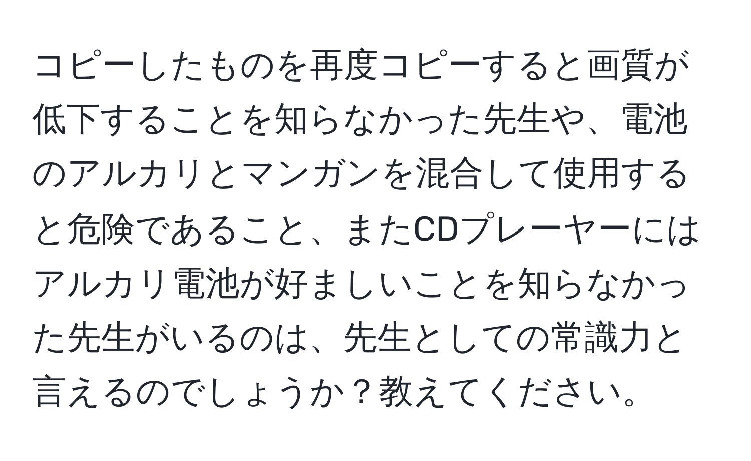 コピーしたものを再度コピーすると画質が低下することを知らなかった先生や、電池のアルカリとマンガンを混合して使用すると危険であること、またCDプレーヤーにはアルカリ電池が好ましいことを知らなかった先生がいるのは、先生としての常識力と言えるのでしょうか？教えてください。