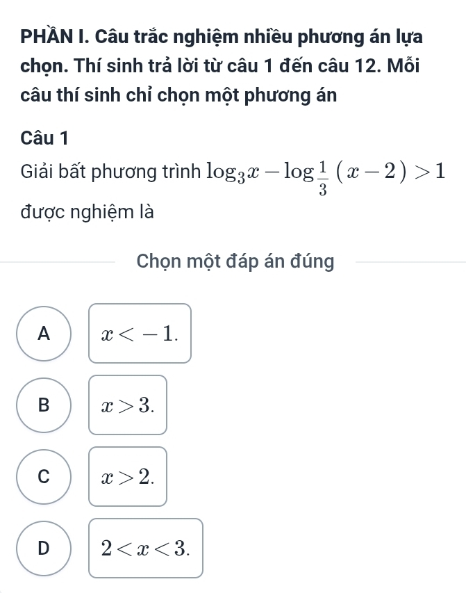 PHÄN I. Câu trắc nghiệm nhiều phương án lựa
chọn. Thí sinh trả lời từ câu 1 đến câu 12. Mỗi
câu thí sinh chỉ chọn một phương án
Câu 1
Giải bất phương trình log _3x-log  1/3 (x-2)>1
được nghiệm là
Chọn một đáp án đúng
A x .
B x>3.
C x>2.
D 2 .