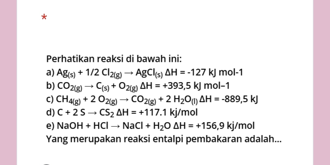 Perhatikan reaksi di bawah ini: 
a) Ag_(s)+1/2Cl_2(g)to AgCl_(s)Delta H=-127kJmol-1
b) CO_2(g)to C_(s)+O_2(g)Delta H=+393,5kJmol-1
C) CH_4(g)+2O_2(g)to CO_2(g)+2H_2O_(l)△ H=-889,5kJ
d) C+2Sto CS_2△ H=+117.1kj/mol
e) NaOH+HClto NaCl+H_2O△ H=+156,9kj/mol
Yang merupakan reaksi entalpi pembakaran adalah...