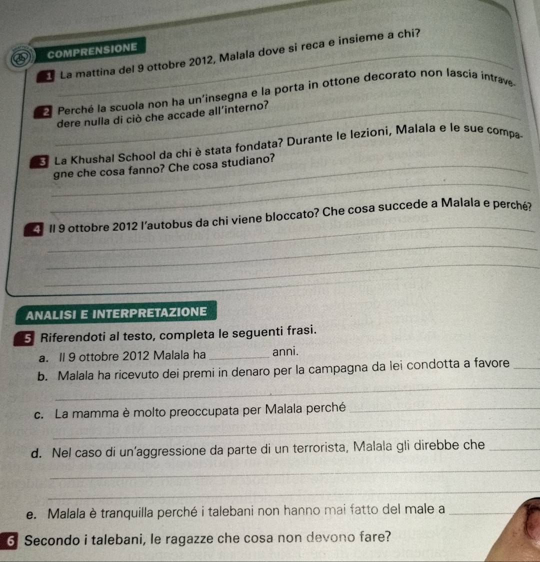 a COMPRENSIONE 
La mattina del 9 ottobre 2012, Malala dove si reca e insieme a chi? 
Perché la scuola non ha un'insegna e la porta in ottone decorato non lascía intrave- 
dere nulla di ciò che accade all’interno? 
* La Khushal School da chi è stata fondata? Durante le lezioni, Malala e le sue compa- 
_ 
_gne che cosa fanno? Che cosa studiano? 
_ 
Il 9 ottobre 2012 l’autobus da chi viene bloccato? Che cosa succede a Malala e perché? 
_ 
_ 
ANALISI E INTERPRETAZIONE 
5 Riferendoti al testo, completa le seguenti frasi. 
a. Il 9 ottobre 2012 Malala ha _anni. 
_ 
b. Malala ha ricevuto dei premi in denaro per la campagna da lei condotta a favore_ 
c. La mamma è molto preoccupata per Malala perché_ 
_ 
d. Nel caso di un’aggressione da parte di un terrorista, Malala gli direbbe che_ 
_ 
_ 
e. Malala è tranquilla perché i talebani non hanno mai fatto del male a_ 
6 Secondo i talebani, le ragazze che cosa non devono fare?